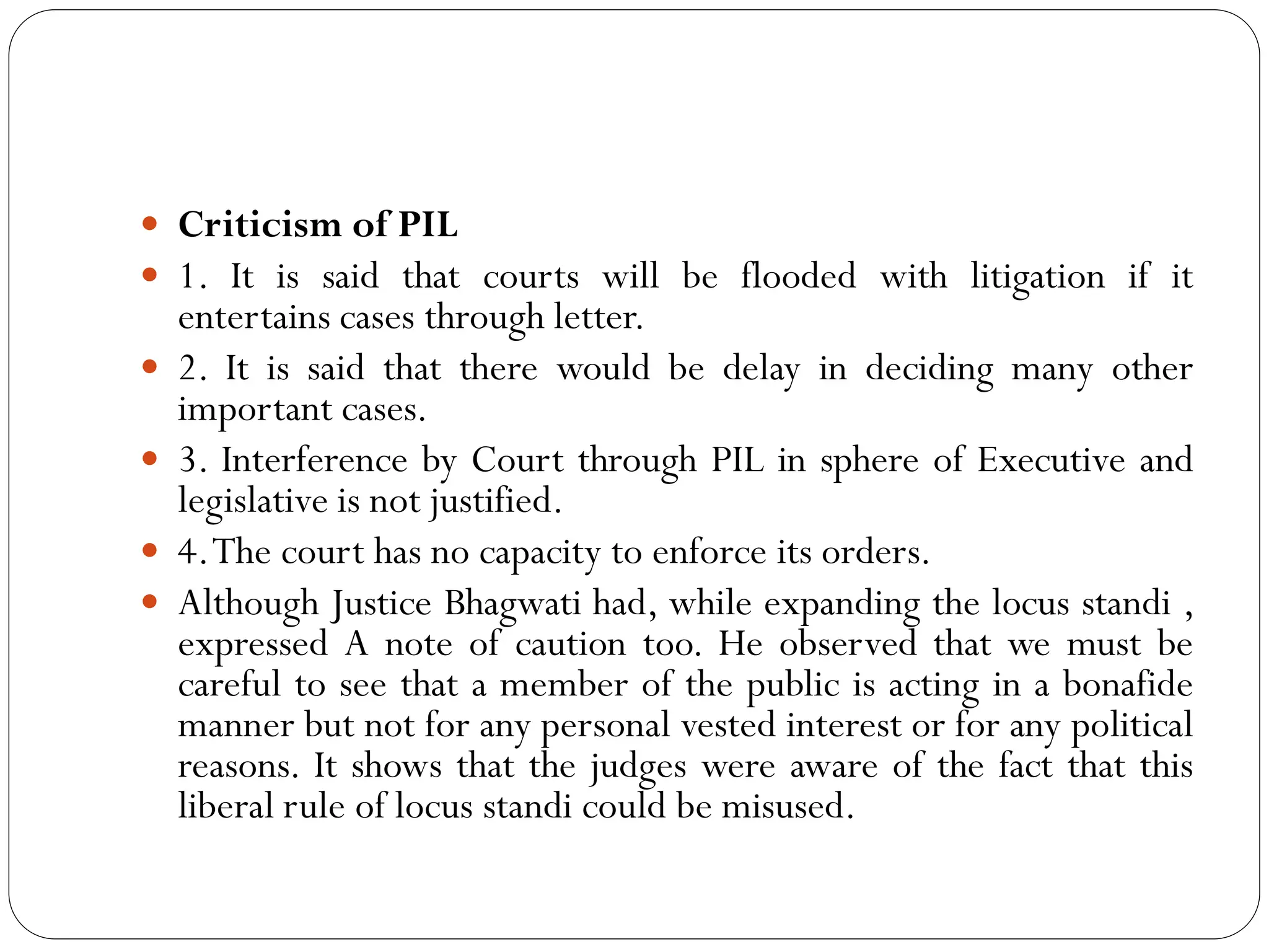  Criticism of PIL
 1. It is said that courts will be flooded with litigation if it
entertains cases through letter.
 2. It is said that there would be delay in deciding many other
important cases.
 3. Interference by Court through PIL in sphere of Executive and
legislative is not justified.
 4.The court has no capacity to enforce its orders.
 Although Justice Bhagwati had, while expanding the locus standi ,
expressed A note of caution too. He observed that we must be
careful to see that a member of the public is acting in a bonafide
manner but not for any personal vested interest or for any political
reasons. It shows that the judges were aware of the fact that this
liberal rule of locus standi could be misused.
 