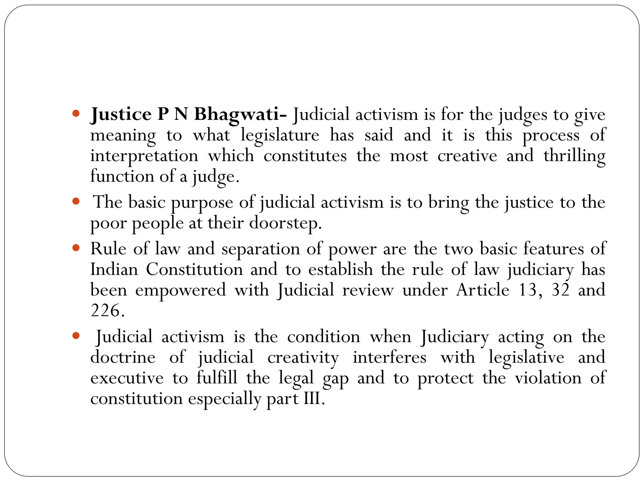  Justice P N Bhagwati- Judicial activism is for the judges to give
meaning to what legislature has said and it is this process of
interpretation which constitutes the most creative and thrilling
function of a judge.
 The basic purpose of judicial activism is to bring the justice to the
poor people at their doorstep.
 Rule of law and separation of power are the two basic features of
Indian Constitution and to establish the rule of law judiciary has
been empowered with Judicial review under Article 13, 32 and
226.
 Judicial activism is the condition when Judiciary acting on the
doctrine of judicial creativity interferes with legislative and
executive to fulfill the legal gap and to protect the violation of
constitution especially part III.
 