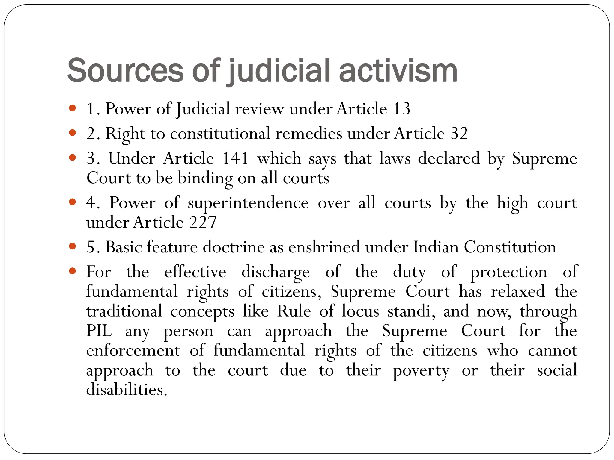 Sources of judicial activism
 1. Power of Judicial review underArticle 13
 2. Right to constitutional remedies underArticle 32
 3. Under Article 141 which says that laws declared by Supreme
Court to be binding on all courts
 4. Power of superintendence over all courts by the high court
underArticle 227
 5. Basic feature doctrine as enshrined under Indian Constitution
 For the effective discharge of the duty of protection of
fundamental rights of citizens, Supreme Court has relaxed the
traditional concepts like Rule of locus standi, and now, through
PIL any person can approach the Supreme Court for the
enforcement of fundamental rights of the citizens who cannot
approach to the court due to their poverty or their social
disabilities.
 