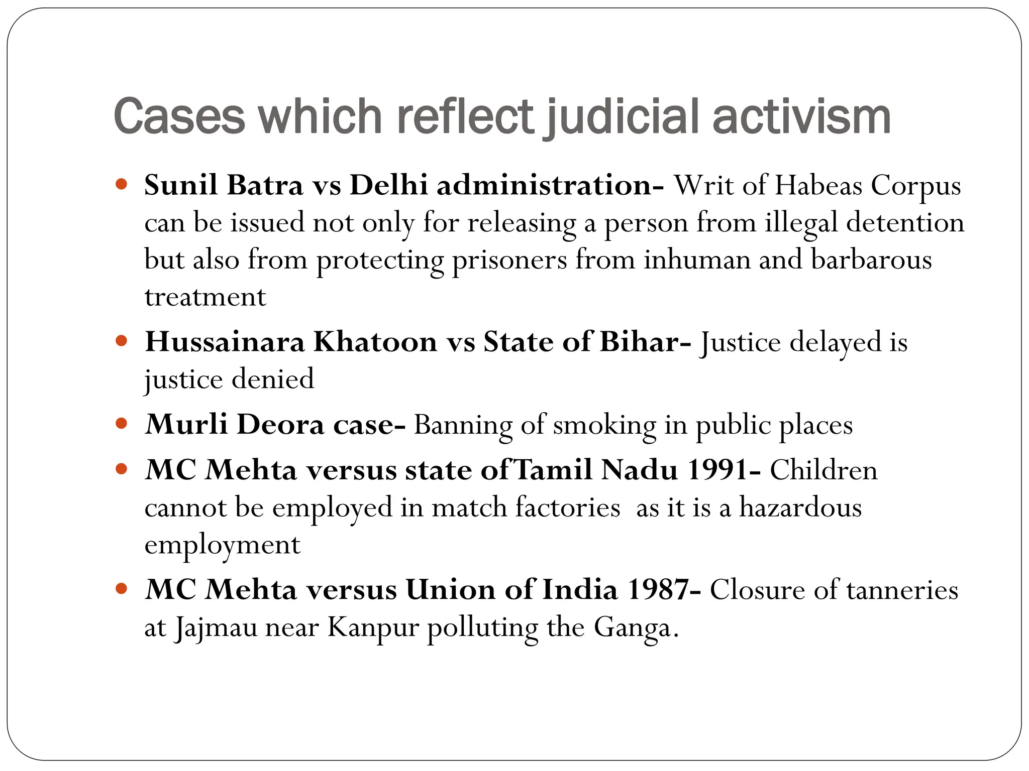 Cases which reflect judicial activism
 Sunil Batra vs Delhi administration- Writ of Habeas Corpus
can be issued not only for releasing a person from illegal detention
but also from protecting prisoners from inhuman and barbarous
treatment
 Hussainara Khatoon vs State of Bihar- Justice delayed is
justice denied
 Murli Deora case- Banning of smoking in public places
 MC Mehta versus state ofTamil Nadu 1991- Children
cannot be employed in match factories as it is a hazardous
employment
 MC Mehta versus Union of India 1987- Closure of tanneries
at Jajmau near Kanpur polluting the Ganga.
 