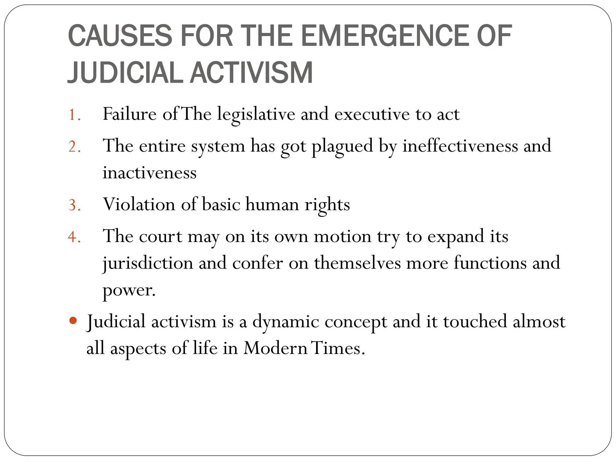 CAUSES FOR THE EMERGENCE OF
JUDICIAL ACTIVISM
1. Failure ofThe legislative and executive to act
2. The entire system has got plagued by ineffectiveness and
inactiveness
3. Violation of basic human rights
4. The court may on its own motion try to expand its
jurisdiction and confer on themselves more functions and
power.
 Judicial activism is a dynamic concept and it touched almost
all aspects of life in ModernTimes.
 