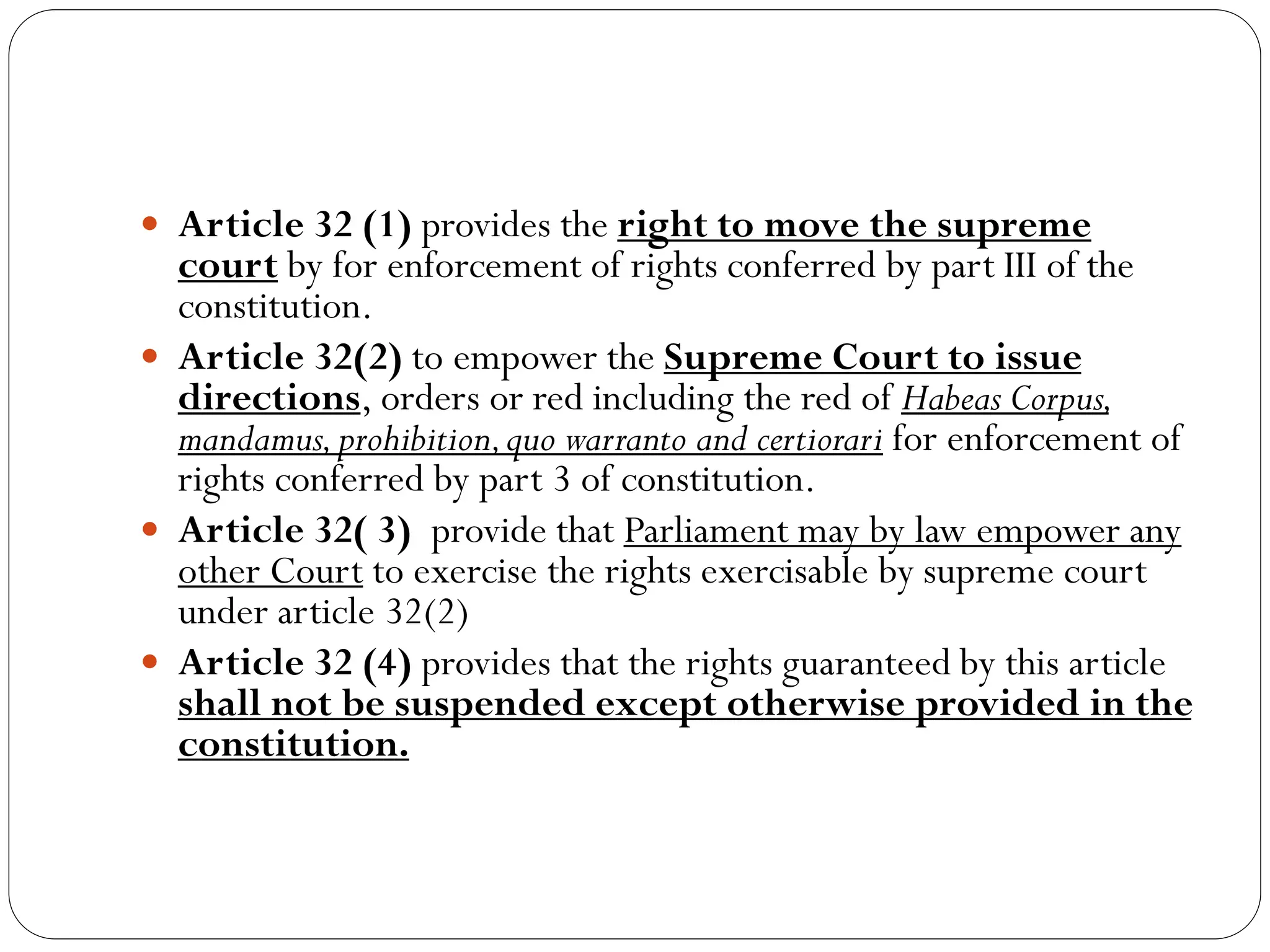  Article 32 (1) provides the right to move the supreme
court by for enforcement of rights conferred by part III of the
constitution.
 Article 32(2) to empower the Supreme Court to issue
directions, orders or red including the red of Habeas Corpus,
mandamus,prohibition,quo warranto and certiorari for enforcement of
rights conferred by part 3 of constitution.
 Article 32( 3) provide that Parliament may by law empower any
other Court to exercise the rights exercisable by supreme court
under article 32(2)
 Article 32 (4) provides that the rights guaranteed by this article
shall not be suspended except otherwise provided in the
constitution.
 