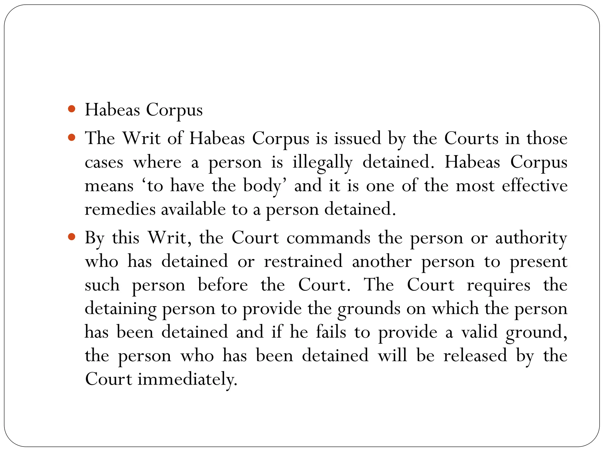  Habeas Corpus
 The Writ of Habeas Corpus is issued by the Courts in those
cases where a person is illegally detained. Habeas Corpus
means ‘to have the body’ and it is one of the most effective
remedies available to a person detained.
 By this Writ, the Court commands the person or authority
who has detained or restrained another person to present
such person before the Court. The Court requires the
detaining person to provide the grounds on which the person
has been detained and if he fails to provide a valid ground,
the person who has been detained will be released by the
Court immediately.
 