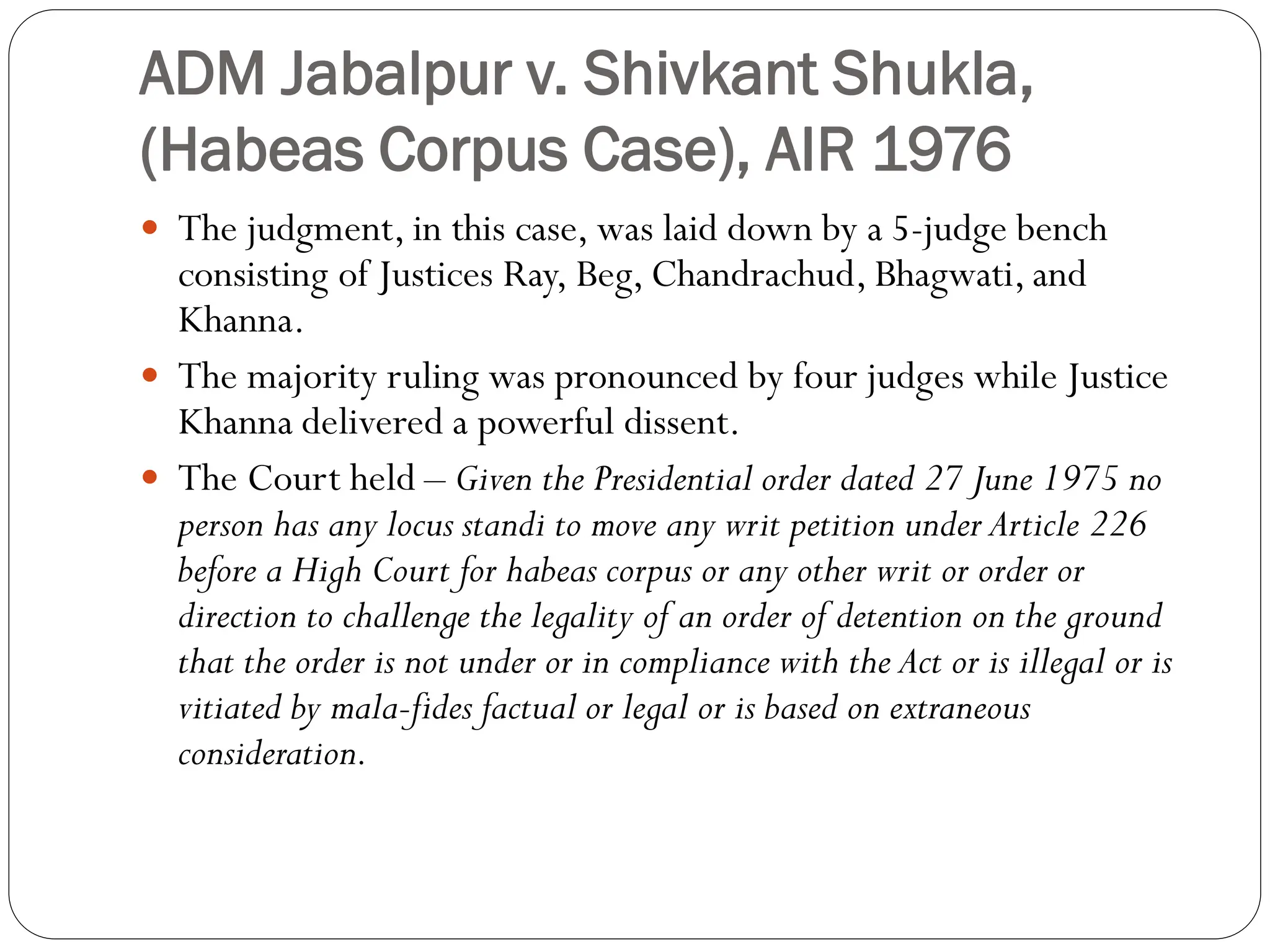 ADM Jabalpur v. Shivkant Shukla,
(Habeas Corpus Case), AIR 1976
 The judgment, in this case, was laid down by a 5-judge bench
consisting of Justices Ray, Beg, Chandrachud, Bhagwati, and
Khanna.
 The majority ruling was pronounced by four judges while Justice
Khanna delivered a powerful dissent.
 The Court held – Given the Presidential order dated 27 June 1975 no
person has any locus standi to move any writ petition under Article 226
before a High Court for habeas corpus or any other writ or order or
direction to challenge the legality of an order of detention on the ground
that the order is not under or in compliance with the Act or is illegal or is
vitiated by mala-fides factual or legal or is based on extraneous
consideration.
 