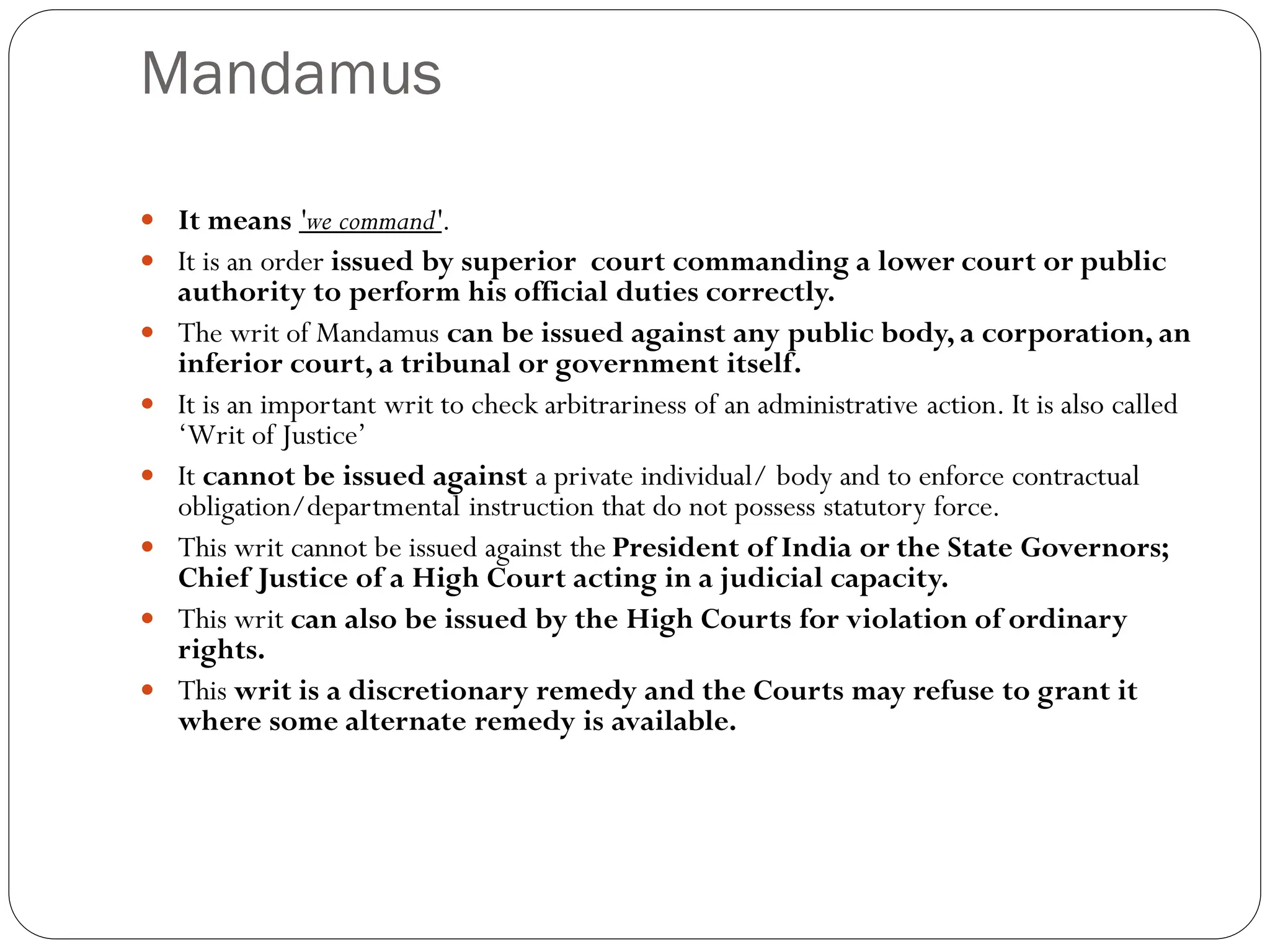 Mandamus
 It means 'we command'.
 It is an order issued by superior court commanding a lower court or public
authority to perform his official duties correctly.
 The writ of Mandamus can be issued against any public body, a corporation, an
inferior court, a tribunal or government itself.
 It is an important writ to check arbitrariness of an administrative action. It is also called
‘Writ of Justice’
 It cannot be issued against a private individual/ body and to enforce contractual
obligation/departmental instruction that do not possess statutory force.
 This writ cannot be issued against the President of India or the State Governors;
Chief Justice of a High Court acting in a judicial capacity.
 This writ can also be issued by the High Courts for violation of ordinary
rights.
 This writ is a discretionary remedy and the Courts may refuse to grant it
where some alternate remedy is available.
 