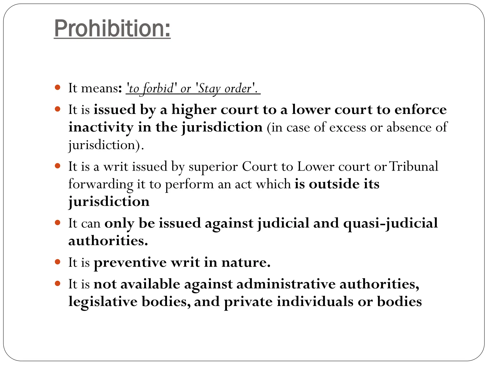 Prohibition:
 It means: 'to forbid' or 'Stay order'.
 It is issued by a higher court to a lower court to enforce
inactivity in the jurisdiction (in case of excess or absence of
jurisdiction).
 It is a writ issued by superior Court to Lower court orTribunal
forwarding it to perform an act which is outside its
jurisdiction
 It can only be issued against judicial and quasi-judicial
authorities.
 It is preventive writ in nature.
 It is not available against administrative authorities,
legislative bodies, and private individuals or bodies
 