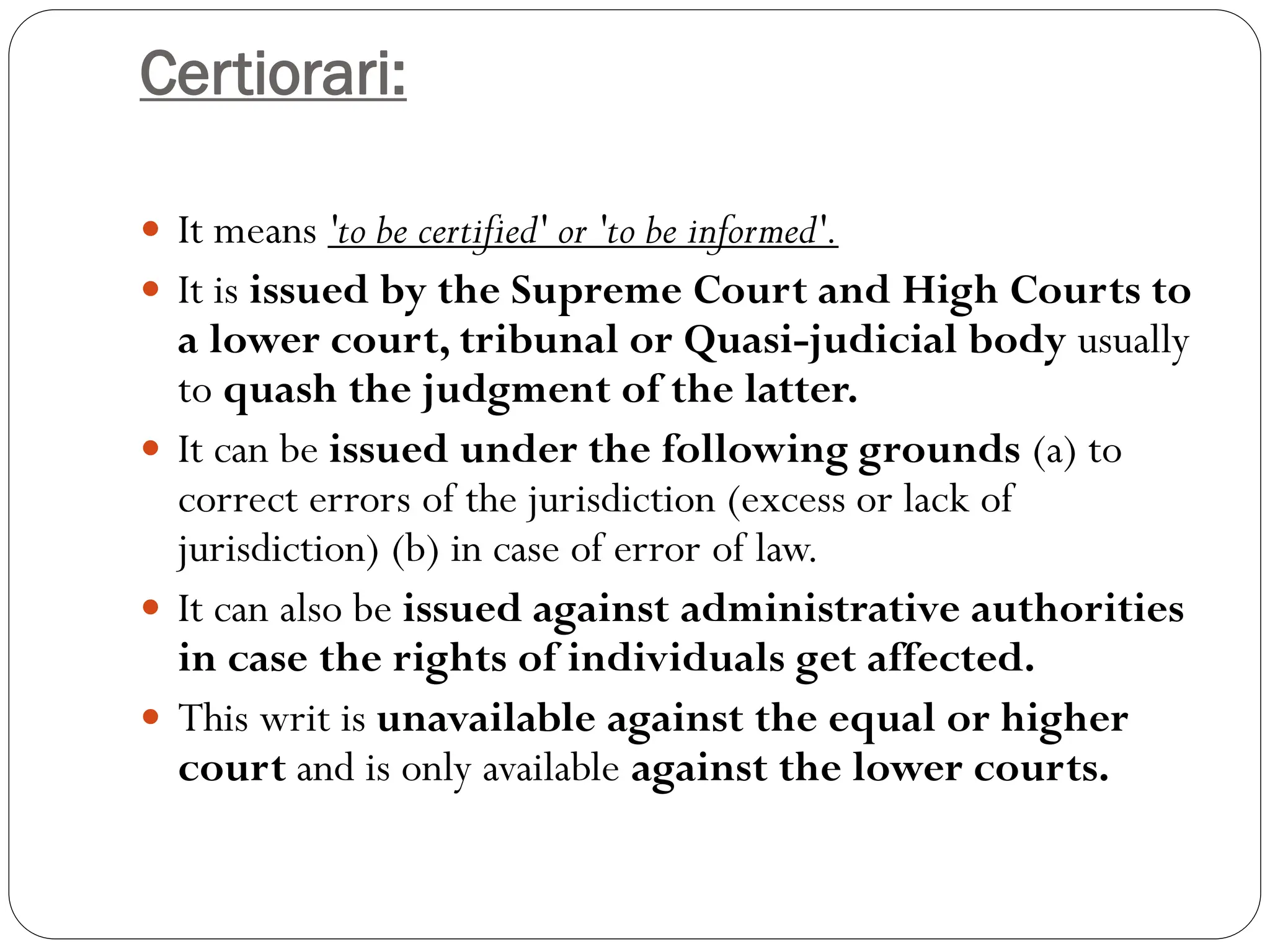 Certiorari:
 It means 'to be certified' or 'to be informed'.
 It is issued by the Supreme Court and High Courts to
a lower court, tribunal or Quasi-judicial body usually
to quash the judgment of the latter.
 It can be issued under the following grounds (a) to
correct errors of the jurisdiction (excess or lack of
jurisdiction) (b) in case of error of law.
 It can also be issued against administrative authorities
in case the rights of individuals get affected.
 This writ is unavailable against the equal or higher
court and is only available against the lower courts.
 