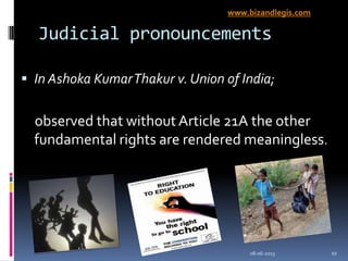 Judicial pronouncements
 In Ashoka KumarThakur v. Union of India;
observed that without Article 21A the other
fundamental rights are rendered meaningless.
08-06-2013 10
www.bizandlegis.com
 