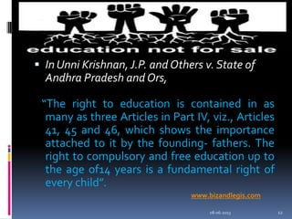  In Unni Krishnan, J.P. and Others v. State of
Andhra Pradesh and Ors,
“The right to education is contained in as
many as three Articles in Part IV, viz., Articles
41, 45 and 46, which shows the importance
attached to it by the founding- fathers. The
right to compulsory and free education up to
the age of14 years is a fundamental right of
every child”.
08-06-2013 12
www.bizandlegis.com
 
