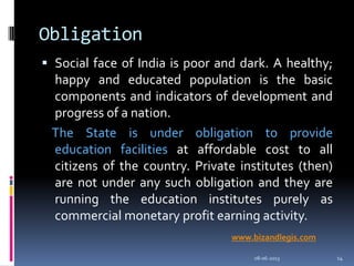 Obligation
 Social face of India is poor and dark. A healthy;
happy and educated population is the basic
components and indicators of development and
progress of a nation.
The State is under obligation to provide
education facilities at affordable cost to all
citizens of the country. Private institutes (then)
are not under any such obligation and they are
running the education institutes purely as
commercial monetary profit earning activity.
08-06-2013 14
www.bizandlegis.com
 