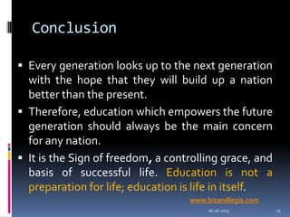 Conclusion
 Every generation looks up to the next generation
with the hope that they will build up a nation
better than the present.
 Therefore, education which empowers the future
generation should always be the main concern
for any nation.
 It is the Sign of freedom, a controlling grace, and
basis of successful life. Education is not a
preparation for life; education is life in itself.
08-06-2013 15
www.bizandlegis.com
 