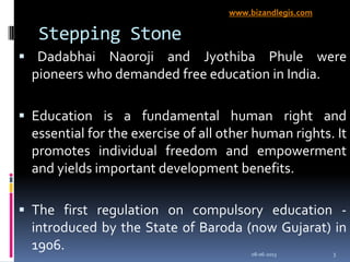 Stepping Stone
 Dadabhai Naoroji and Jyothiba Phule were
pioneers who demanded free education in India.
 Education is a fundamental human right and
essential for the exercise of all other human rights. It
promotes individual freedom and empowerment
and yields important development benefits.
 The first regulation on compulsory education -
introduced by the State of Baroda (now Gujarat) in
1906. 08-06-2013 3
www.bizandlegis.com
 