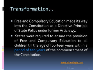 Transformation..
 Free and Compulsory Education made its way
into the Constitution as a Directive Principle
of State Policy under former Article 45.
 States were required to ensure the provision
of Free and Compulsory Education to all
children till the age of fourteen years within a
period of ten years of the commencement of
the Constitution.
08-06-2013 4
www.bizandlegis.com
 