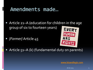 Amendments made…
 Article 21–A (education for children in the age
group of six to fourteen years)
 {Former} Article 45
 Article 51–A (k) (fundamental duty on parents)
08-06-2013 5
www.bizandlegis.com
 