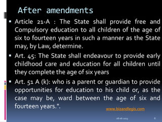 After amendments
 Article 21-A : The State shall provide free and
Compulsory education to all children of the age of
six to fourteen years in such a manner as the State
may, by Law, determine.
 Art. 45: The State shall endeavour to provide early
childhood care and education for all children until
they complete the age of six years
 Art. 51 A (k): who is a parent or guardian to provide
opportunities for education to his child or, as the
case may be, ward between the age of six and
fourteen years.".
08-06-2013 6
www.bizandlegis.com
 