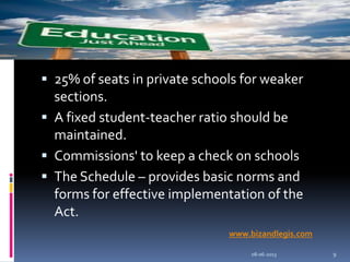 25% of seats in private schools for weaker
sections.
 A fixed student-teacher ratio should be
maintained.
 Commissions' to keep a check on schools
 The Schedule – provides basic norms and
forms for effective implementation of the
Act.
08-06-2013 9
www.bizandlegis.com
 