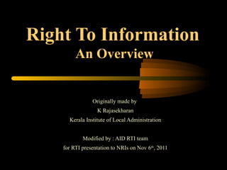 Right To Information   An Overview Originally made by  K Rajasekharan Kerala Institute of Local Administration Modified by : AID RTI team for RTI presentation to NRIs on Nov 6 th , 2011 