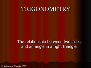 TRIGONOMETRY The relationship between two sides and an angle in a right triangle © Kristen A. Treglia 2007 