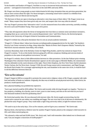 8/2/2020 Right-Wing Views for Generation Z, Five Minutes at a Time - The New York Times
https://www.nytimes.com/2020/01/04/us/politics/dennis-prager-university.html?searchResultPosition=1 2/5
To the founders and funders of PragerU, YouTube is a way to circumvent brick-and-mortar classrooms — and
parents — and appeal to Generation Z, those born in the mid-1990s and early 2000s.
Mr. Prager sees those young people as more indoctrinated in left-wing viewpoints than any previous generation, but
also as more curious about the right. For these teenagers, consuming conservative content is a rebellion from
campus politics that are liberal and moving left.
“We ﬁnd more of them are open to hearing an alternative voice than many of their elders,” Mr. Prager wrote in an
email. “Many suspect they have been given only one view, and suspect that view may often be absurd.”
The way PragerU presents that “alternative voice” is in the measured tone of an online university, carefully avoiding
the news cycle and President Trump. That is part of its power.
“They take old arguments about the threat of immigration but treat them as common sense and almost normative,
wrapping them up as a university with a neutral dispassionate voice,” said Chris Chavez, the doctoral program
director at the University of Oregon’s School of Journalism and Communication.
PragerU’s website has a ﬁne-print disclaimer that it is not an actual academic institution.
“PragerU’s ʻ5 Minute Ideas’ videos have become an indispensable propaganda device for the right,” the Southern
Poverty Law Center warned on its blog, citing videos like “Blacks in Power Don’t Empower Blacks,” hosted by the
Wall Street Journal columnist Jason Riley, who is black.
Lawrence Rosenthal, chair of the Berkeley Center for Right-Wing Studies, said he has noticed an impact from
PragerU’s content. “It sits at this border between going off a cliff into conspiracy thinking and extreme kinds of
prejudices in the name of anti-political correctness,” he said.
On PragerU’s website, there is little differentiation between its video presenters. So the late Pulitzer-prize winning
Washington Post columnist Charles Krauthammer appears on the same page as Michelle Malkin, the commentator
who has defended overtly racist elements of the right. There’s Bret Stephens, the New York Times Op-Ed columnist;
Tucker Carlson, the Fox News host; George F. Will, the anti-Trump conservative commentator; and Nigel Farage,
the Brexit Party leader. For a teenager approaching the site, each headshot in the same size circle, it would be hard
to tell the difference between them all.
ʻGive us ﬁve minutesʼ
PragerU began in 2009 as a nonproﬁt to promote the conservative religious values of Mr. Prager, a popular talk radio
host and author of books on Judaism. Originally, the idea was to build an actual physical university. Allen Estrin, his
producer, would spearhead it.
But a physical building was prohibitively expensive.
“Just to get started would be $250 million,” Mr. Estrin said recently while driving through Los Angeles. “You have to
buy property, a building, do a faculty, years to start, years to raise money, and then at the end what do you have?
One thousand students in the ﬁrst graduating class?”
Mr. Estrin had another idea. He was obsessed with internet video. Mr. Estrin taught screenwriting, but the
conservative content he saw online was rambling and baggy. The sets were bad (a lot of old men at whiteboards). He
pitched the early PragerU group: They could make a right-wing university online, in tight ﬁve-minute courses.
“We used to say in the early days, ʻGive us ﬁve minutes, and we’ll give you a semester,’” Mr. Estrin said.
Marissa Streit, who had been a Hebrew tutor for another PragerU backer, joined as the company’s chief executive in
2011, and videos started going out.
“We released a video and had 35,000 views,” Ms. Streit said, “and I still remember Allen looked over to Dennis and
said, ʻCan you imagine a classroom of 35,000 people?’”
 