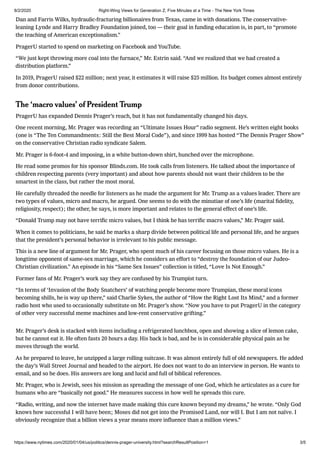 8/2/2020 Right-Wing Views for Generation Z, Five Minutes at a Time - The New York Times
https://www.nytimes.com/2020/01/04/us/politics/dennis-prager-university.html?searchResultPosition=1 3/5
Dan and Farris Wilks, hydraulic-fracturing billionaires from Texas, came in with donations. The conservative-
leaning Lynde and Harry Bradley Foundation joined, too — their goal in funding education is, in part, to “promote
the teaching of American exceptionalism.”
PragerU started to spend on marketing on Facebook and YouTube.
“We just kept throwing more coal into the furnace,” Mr. Estrin said. “And we realized that we had created a
distribution platform.”
In 2019, PragerU raised $22 million; next year, it estimates it will raise $25 million. Its budget comes almost entirely
from donor contributions.
The ʻmacro valuesʼ of President Trump
PragerU has expanded Dennis Prager’s reach, but it has not fundamentally changed his days.
One recent morning, Mr. Prager was recording an “Ultimate Issues Hour” radio segment. He’s written eight books
(one is “The Ten Commandments: Still the Best Moral Code”), and since 1999 has hosted “The Dennis Prager Show”
on the conservative Christian radio syndicate Salem.
Mr. Prager is 6-foot-4 and imposing, in a white button-down shirt, hunched over the microphone.
He read some promos for his sponsor Blinds.com. He took calls from listeners. He talked about the importance of
children respecting parents (very important) and about how parents should not want their children to be the
smartest in the class, but rather the most moral.
He carefully threaded the needle for listeners as he made the argument for Mr. Trump as a values leader. There are
two types of values, micro and macro, he argued. One seems to do with the minutiae of one’s life (marital ﬁdelity,
religiosity, respect); the other, he says, is more important and relates to the general effect of one’s life.
“Donald Trump may not have terriﬁc micro values, but I think he has terriﬁc macro values,” Mr. Prager said.
When it comes to politicians, he said he marks a sharp divide between political life and personal life, and he argues
that the president’s personal behavior is irrelevant to his public message.
This is a new line of argument for Mr. Prager, who spent much of his career focusing on those micro values. He is a
longtime opponent of same-sex marriage, which he considers an effort to “destroy the foundation of our Judeo-
Christian civilization.” An episode in his “Same Sex Issues” collection is titled, “Love Is Not Enough.”
Former fans of Mr. Prager’s work say they are confused by his Trumpist turn.
“In terms of ʻInvasion of the Body Snatchers’ of watching people become more Trumpian, these moral icons
becoming shills, he is way up there,” said Charlie Sykes, the author of “How the Right Lost Its Mind,” and a former
radio host who used to occasionally substitute on Mr. Prager’s show. “Now you have to put PragerU in the category
of other very successful meme machines and low-rent conservative grifting.”
Mr. Prager’s desk is stacked with items including a refrigerated lunchbox, open and showing a slice of lemon cake,
but he cannot eat it. He often fasts 20 hours a day. His back is bad, and he is in considerable physical pain as he
moves through the world.
As he prepared to leave, he unzipped a large rolling suitcase. It was almost entirely full of old newspapers. He added
the day’s Wall Street Journal and headed to the airport. He does not want to do an interview in person. He wants to
email, and so he does. His answers are long and lucid and full of biblical references.
Mr. Prager, who is Jewish, sees his mission as spreading the message of one God, which he articulates as a cure for
humans who are “basically not good.” He measures success in how well he spreads this cure.
“Radio, writing, and now the internet have made making this cure known beyond my dreams,” he wrote. “Only God
knows how successful I will have been; Moses did not get into the Promised Land, nor will I. But I am not naïve. I
obviously recognize that a billion views a year means more inﬂuence than a million views.”
 