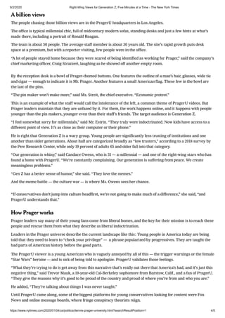 8/2/2020 Right-Wing Views for Generation Z, Five Minutes at a Time - The New York Times
https://www.nytimes.com/2020/01/04/us/politics/dennis-prager-university.html?searchResultPosition=1 4/5
A billion views
The people chasing those billion views are in the PragerU headquarters in Los Angeles.
The ofﬁce is typical millennial chic, full of midcentury modern sofas, standing desks and just a few hints at what’s
made there, including a portrait of Ronald Reagan.
The team is about 50 people. The average staff member is about 30 years old. The site’s rapid growth puts desk
space at a premium, but with a reporter visiting, few people were in the ofﬁce.
“A lot of people stayed home because they were scared of being identiﬁed as working for Prager,” said the company’s
chief marketing ofﬁcer, Craig Strazzeri, laughing as he showed off another empty room.
By the reception desk is a bowl of Prager-themed buttons. One features the outline of a man’s hair, glasses, wide tie
and cigar — enough to indicate it is Mr. Prager. Another features a small American ﬂag. These few in the bowl are
the last of the pins.
“The pin maker won’t make more,” said Ms. Streit, the chief executive. “Economic protest.”
This is an example of what the staff would call the intolerance of the left, a common theme of PragerU videos. But
Prager leaders maintain that they are unfazed by it. For them, the work happens online, and it happens with people
younger than the pin makers, younger even than their staff’s friends. The target audience is Generation Z.
“I feel somewhat sorry for millennials,” said Mr. Estrin. “They truly were indoctrinated. Now kids have access to a
different point of view. It’s as close as their computer or their phone.”
He is right that Generation Z is a wary group. Young people are signiﬁcantly less trusting of institutions and one
another than older generations. About half are categorized broadly as “low trusters,” according to a 2018 survey by
the Pew Research Center, while only 19 percent of adults 65 and older fall into that category.
“Our generation is whiny,” said Candace Owens, who is 31 — a millennial — and one of the right-wing stars who has
found a home with PragerU. “We’re constantly complaining. Our generation is suffering from peace. We create
meaningless problems.”
“Gen Z has a better sense of humor,” she said. “They love the memes.”
And the meme battle — the culture war — is where Ms. Owens sees her chance.
“If conservatives don’t jump into culture headﬁrst, we’re not going to make much of a difference,” she said, “and
PragerU understands that.”
How Prager works
Prager leaders say many of their young fans come from liberal homes, and the key for their mission is to reach these
people and rescue them from what they describe as liberal indoctrination.
Leaders in the Prager universe describe the current landscape like this: Young people in America today are being
told that they need to learn to “check your privilege” — a phrase popularized by progressives. They are taught the
bad parts of American history before the good parts.
The PragerU viewer is a young American who is vaguely annoyed by all of this — the trigger warnings or the female
“Star Wars” heroine — and is sick of being told to apologize. PragerU validates those feelings.
“What they’re trying to do is get away from this narrative that’s really out there that America’s bad, and it’s just this
negative thing,” said Trevor Mauk, a 19-year-old Cal-Berkeley sophomore from Barstow, Calif., and a fan of PragerU.
“They give the reasons why it’s good to be proud of the country and proud of where you’re from and who you are.”
He added, “They’re talking about things I was never taught.”
Until PragerU came along, some of the biggest platforms for young conservatives looking for content were Fox
News and online message boards, where fringe conspiracy theorists reign.
 