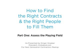How to Find
the Right Contracts
 & the Right People
     to Fill Them
Part One: Assess the Playing Field

      As Presented by Ginger Groeber
         President, Exfederal.com
  For Next Generation Contractors Meetup
 