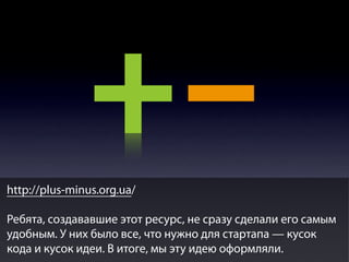 http://plus-minus.org.ua/
Ребята, создававшие этот ресурс, не сразу сделали его самым
удобным. У них было все, что нужно для стартапа — кусок
кода и кусок идеи. В итоге, мы эту идею оформляли.

 