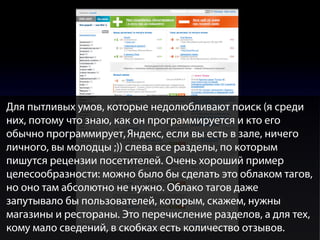 Для пытливых умов, которые недолюбливают поиск (я среди
них, потому что знаю, как он программируется и кто его
обычно программирует, Яндекс, если вы есть в зале, ничего
личного, вы молодцы ;)) слева все разделы, по которым
пишутся рецензии посетителей. Очень хороший пример
целесообразности: можно было бы сделать это облаком тагов,
но оно там абсолютно не нужно. Облако тагов даже
запутывало бы пользователей, которым, скажем, нужны
магазины и рестораны. Это перечисление разделов, а для тех,
кому мало сведений, в скобках есть количество отзывов.

 
