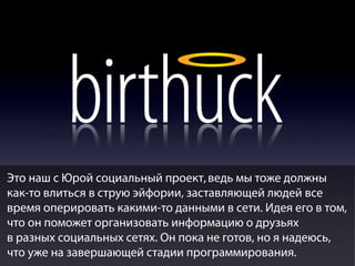 Это наш с Юрой социальный проект, ведь мы тоже должны
как-то влиться в струю эйфории, заставляющей людей все
время оперировать какими-то данными в сети. Идея его в том,
что он поможет организовать информацию о друзьях
в разных социальных сетях. Он пока не готов, но я надеюсь,
что уже на завершающей стадии программирования.

 