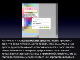 Как только я нарисовал макеты, сразу же честно признался
Юре, что он сочтет меня, мягко говоря, странным. Итак, у нас
просто дружелюбный сайт, который общается с посетителем.
Незалогиненным и незарегистрированным посетителям
показывается главная страница с кратким объяснением, что за
сайт и предложением залогиниться или зарегистрироваться.

 