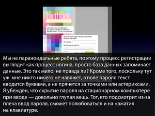 Мы не параноидальные ребята, поэтому процесс регистрации
выглядит как процесс логина, просто база данных запоминает
данные. Это так мило, не правда ли? Кроме того, поскольку тут
уж мне никто ничего не навяжет, в поле пароля текст
вводится буквами, а не прячется за точками или астериксами.
Я убежден, что скрытие пароля на стационарном компьютере
при вводе — довольно глупая вещь. Тот, кто подсмотрит из-за
плеча ввод пароля, сможет полюбоваться и на нажатия
на клавиатуре.

 