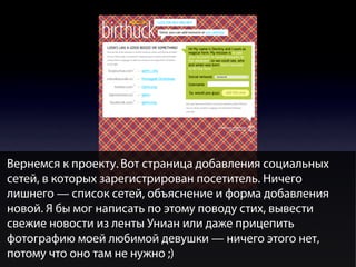Вернемся к проекту. Вот страница добавления социальных
сетей, в которых зарегистрирован посетитель. Ничего
лишнего — список сетей, объяснение и форма добавления
новой. Я бы мог написать по этому поводу стих, вывести
свежие новости из ленты Униан или даже прицепить
фотографию моей любимой девушки — ничего этого нет,
потому что оно там не нужно ;)

 