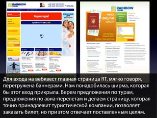 Для входа на вебквест главная страница RT, мягко говоря,
перегружена баннерами. Нам понадобилась ширма, которая
бы этот вход прикрыла. Берем предложения по турам,
предложения по авиа-перелетам и делаем страницу, которая
точно принадлежит туристической компании, позволяет
заказать билет, но при этом отвечает поставленным целям.

 