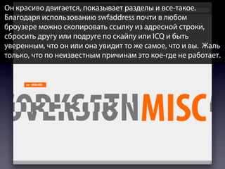 Он красиво двигается, показывает разделы и все-такое.
Благодаря использованию swfaddress почти в любом
броузере можно скопировать ссылку из адресной строки,
сбросить другу или подруге по скайпу или ICQ и быть
уверенным, что он или она увидит то же самое, что и вы. Жаль
только, что по неизвестным причинам это кое-где не работает.

 