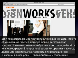 Если посмотреть на мое портфолио, то можно увидеть, что это
обыкновенная галерея, которую можно листать влево
и вправо. Никто не поможет выбрать все логотипы, веб-сайты
или иллюстрации. Это просто объекты, которыми я, надеюсь,
делаю мир красивее. У сайта простая информационная
и эмоциональная роль — быть приятным и стильным ;)

 