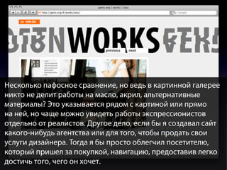 Несколько пафосное сравнение, но ведь в картинной галерее
никто не делит работы на масло, акрил, альтернативные
материалы? Это указывается рядом с картиной или прямо
на ней, но чаще можно увидеть работы экспрессионистов
отдельно от реалистов. Другое дело, если бы я создавал сайт
какого-нибудь агентства или для того, чтобы продать свои
услуги дизайнера. Тогда я бы просто облегчил посетителю,
который пришел за покупкой, навигацию, предоставив легко
достичь того, чего он хочет.

 