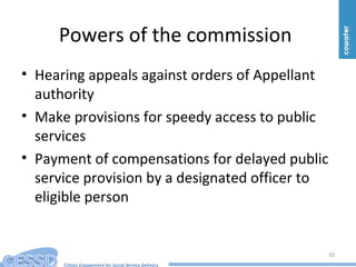Citizen Engagement for Social Service Delivery
Powers of the commission
• Hearing appeals against orders of Appellant
authority
• Make provisions for speedy access to public
services
• Payment of compensations for delayed public
service provision by a designated officer to
eligible person
10
 
