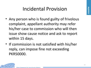 Citizen Engagement for Social Service Delivery
Incidental Provision
• Any person who is found guilty of frivolous
complaint, appellant authority may refer
his/her case to commission who will then
issue show cause notice and ask to report
within 15 days.
• If commission is not satisfied with his/her
reply, can impose fine not exceeding
PKR50000.
11
 