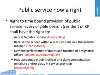 Citizen Engagement for Social Service Delivery
Public service now a right
• Right to time bound provision of public
service. Every eligible person (resident of KP)
shall have the right to:
– Access to public service (Accessibility)
– Receive the service within a specified time in a transparent
manner (Transparency)
– Demand performance of duties and function of designated
officer (Openness/Accountability)
– Hold accountable public officer and claim compensation
on failure and/or delay in service provision
(Accountability)
2
 