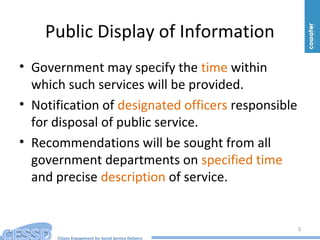 Citizen Engagement for Social Service Delivery
Public Display of Information
• Government may specify the time within
which such services will be provided.
• Notification of designated officers responsible
for disposal of public service.
• Recommendations will be sought from all
government departments on specified time
and precise description of service.
3
 