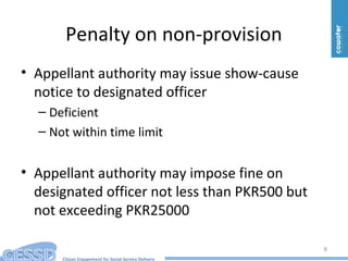 Citizen Engagement for Social Service Delivery
Penalty on non-provision
• Appellant authority may issue show-cause
notice to designated officer
– Deficient
– Not within time limit
• Appellant authority may impose fine on
designated officer not less than PKR500 but
not exceeding PKR25000
6
 