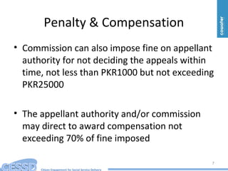 Citizen Engagement for Social Service Delivery
Penalty & Compensation
• Commission can also impose fine on appellant
authority for not deciding the appeals within
time, not less than PKR1000 but not exceeding
PKR25000
• The appellant authority and/or commission
may direct to award compensation not
exceeding 70% of fine imposed
7
 