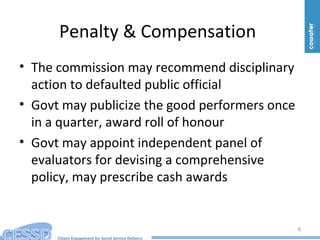 Citizen Engagement for Social Service Delivery
Penalty & Compensation
• The commission may recommend disciplinary
action to defaulted public official
• Govt may publicize the good performers once
in a quarter, award roll of honour
• Govt may appoint independent panel of
evaluators for devising a comprehensive
policy, may prescribe cash awards
8
 