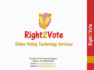 Right2Vote
Right2Vote
Right2Vote
Online Voting Technology Services
Founder & CEO: Neeraj Gutgutia
Mobile: +91 9920591306
Email: Neeraj@Right2Vote.in
Website: https://right2vote.in
 
