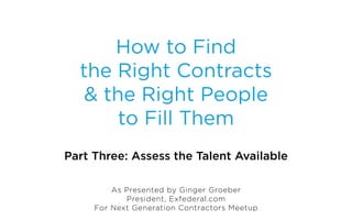 How to Find
  the Right Contracts
   & the Right People
       to Fill Them
Part Three: Assess the Talent Available

         As Presented by Ginger Groeber
            President, Exfederal.com
     For Next Generation Contractors Meetup
 