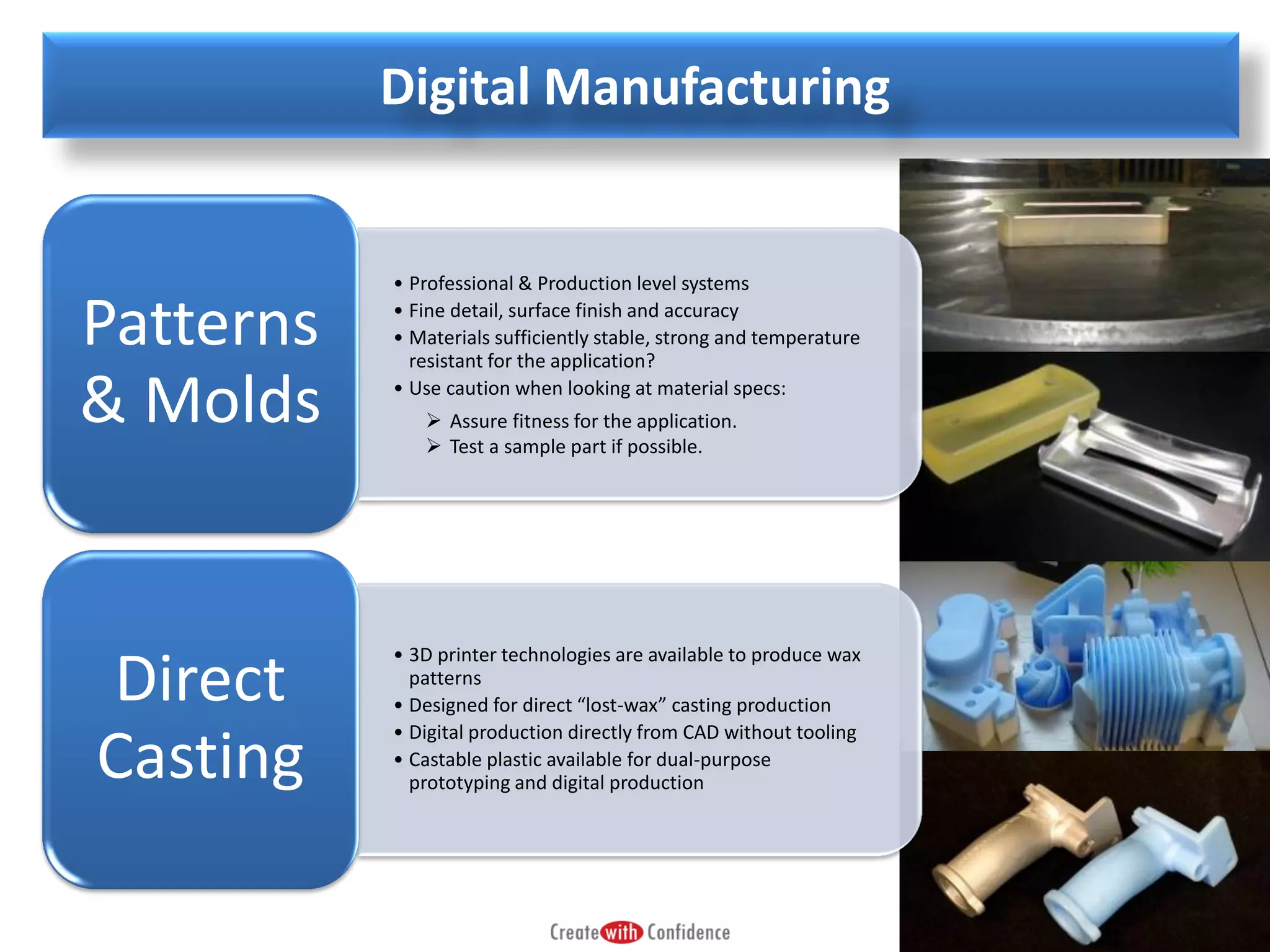 Digital Manufacturing

Patterns
& Molds

Direct
Casting

• Professional & Production level systems
• Fine detail, surface finish and accuracy
• Materials sufficiently stable, strong and temperature
resistant for the application?
• Use caution when looking at material specs:
 Assure fitness for the application.
 Test a sample part if possible.

• 3D printer technologies are available to produce wax
patterns
• Designed for direct “lost-wax” casting production
• Digital production directly from CAD without tooling
• Castable plastic available for dual-purpose
prototyping and digital production

 