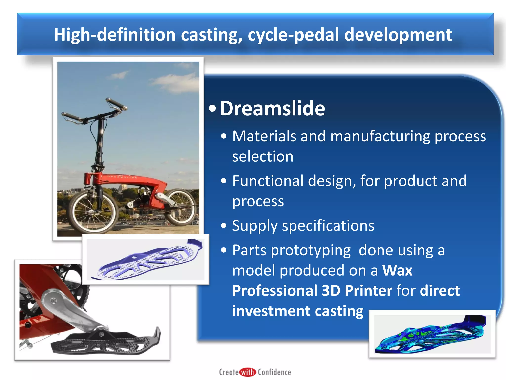 High-definition casting, cycle-pedal development

•Dreamslide
• Materials and manufacturing process
selection
• Functional design, for product and
process
• Supply specifications
• Parts prototyping done using a
model produced on a Wax
Professional 3D Printer for direct
investment casting

 