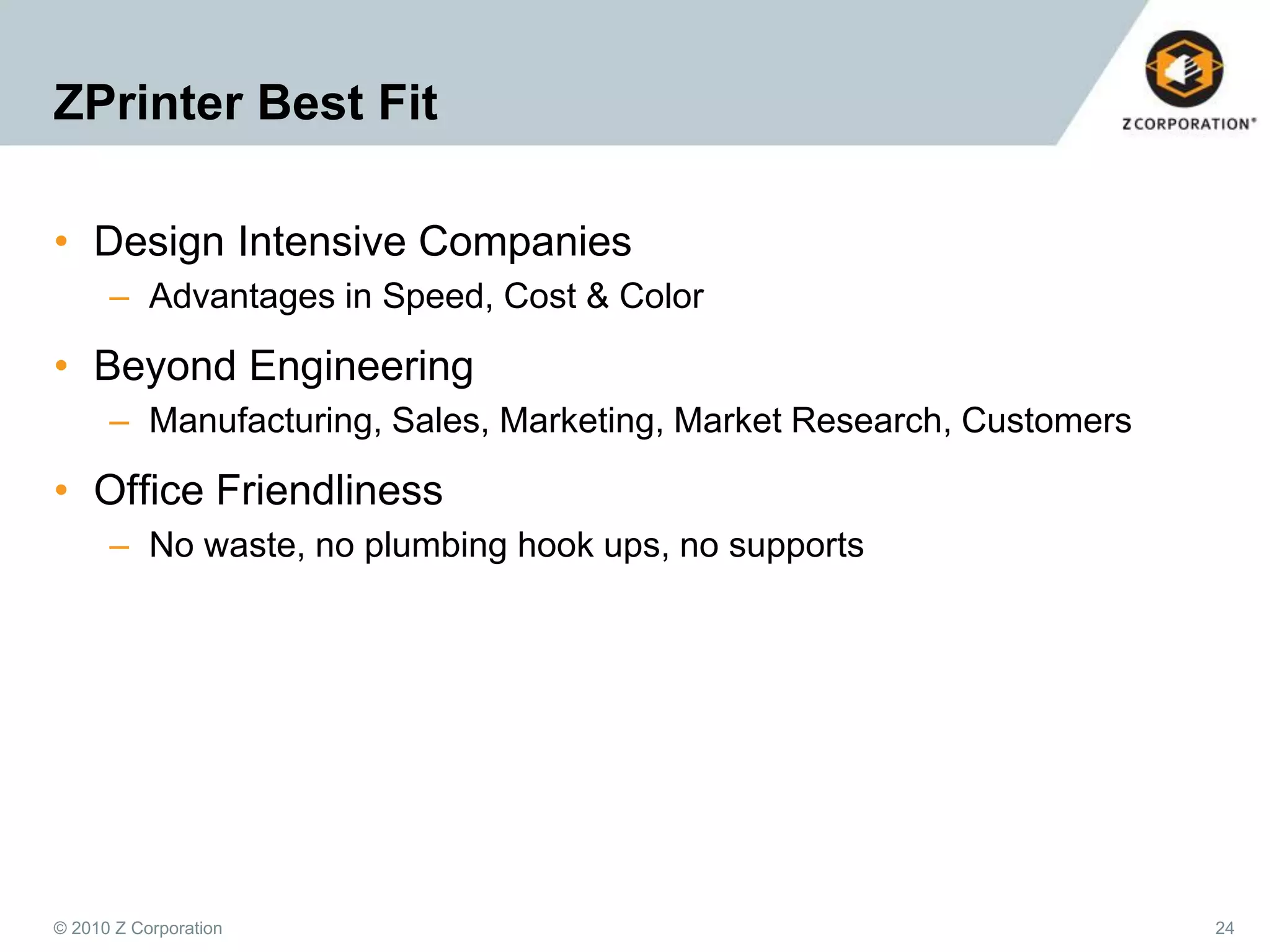 ZPrinter Best Fit
• Design Intensive Companies
– Advantages in Speed, Cost & Color

• Beyond Engineering
– Manufacturing, Sales, Marketing, Market Research, Customers

• Office Friendliness
– No waste, no plumbing hook ups, no supports

© 2010 Z Corporation

24

 