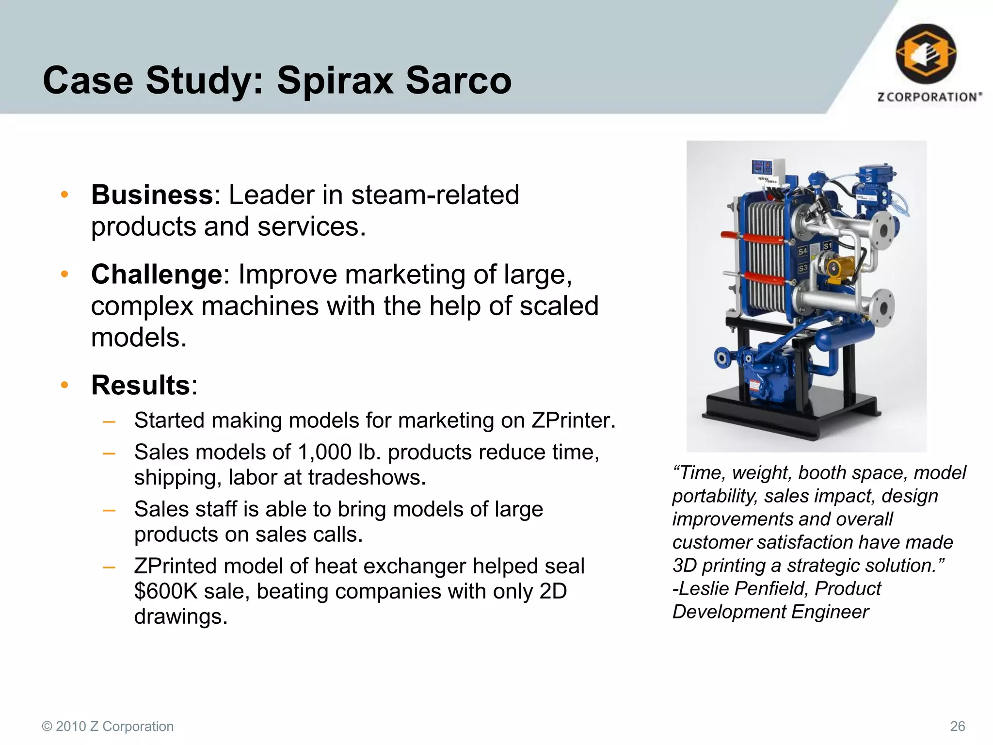 Case Study: Spirax Sarco
• Business: Leader in steam-related
products and services.
• Challenge: Improve marketing of large,
complex machines with the help of scaled
models.
• Results:
– Started making models for marketing on ZPrinter.
– Sales models of 1,000 lb. products reduce time,
shipping, labor at tradeshows.
– Sales staff is able to bring models of large
products on sales calls.
– ZPrinted model of heat exchanger helped seal
$600K sale, beating companies with only 2D
drawings.

© 2010 Z Corporation

“Time, weight, booth space, model
portability, sales impact, design
improvements and overall
customer satisfaction have made
3D printing a strategic solution.”
-Leslie Penfield, Product
Development Engineer

26

 