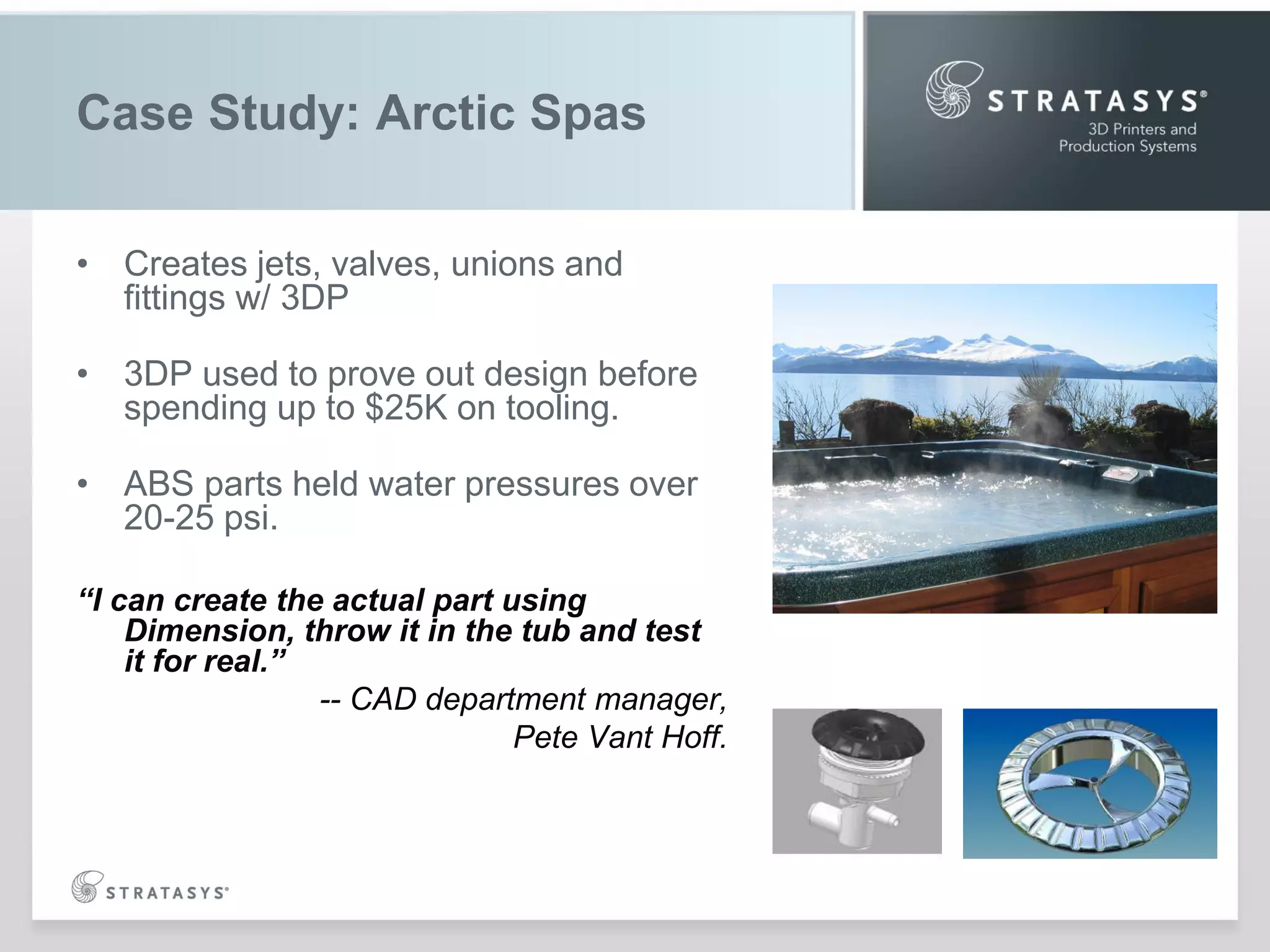 Case Study: Arctic Spas
• Creates jets, valves, unions and
fittings w/ 3DP
• 3DP used to prove out design before
spending up to $25K on tooling.
• ABS parts held water pressures over
20-25 psi.
“I can create the actual part using
Dimension, throw it in the tub and test
it for real.”
-- CAD department manager,
Pete Vant Hoff.

 
